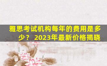 雅思考试机构每年的费用是多少？ 2023年最新价格揭晓